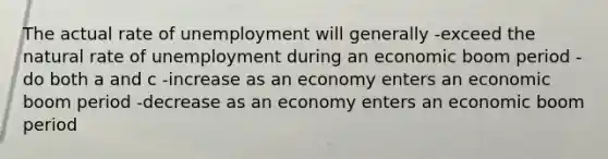 The actual rate of unemployment will generally -exceed the natural rate of unemployment during an economic boom period -do both a and c -increase as an economy enters an economic boom period -decrease as an economy enters an economic boom period