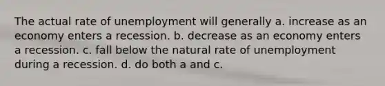 The actual rate of unemployment will generally a. increase as an economy enters a recession. b. decrease as an economy enters a recession. c. fall below the natural rate of unemployment during a recession. d. do both a and c.