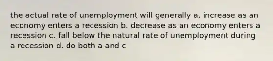 the actual rate of unemployment will generally a. increase as an economy enters a recession b. decrease as an economy enters a recession c. fall below the natural rate of unemployment during a recession d. do both a and c