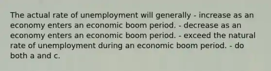 The actual rate of unemployment will generally - increase as an economy enters an economic boom period. - decrease as an economy enters an economic boom period. - exceed the natural rate of unemployment during an economic boom period. - do both a and c.