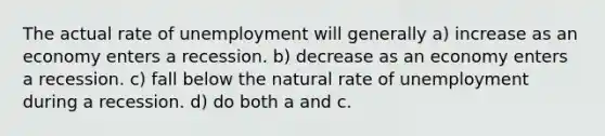 The actual rate of unemployment will generally a) increase as an economy enters a recession. b) decrease as an economy enters a recession. c) fall below the natural rate of unemployment during a recession. d) do both a and c.