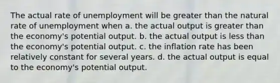 The actual rate of unemployment will be greater than the natural rate of unemployment when a. the actual output is greater than the economy's potential output. b. the actual output is less than the economy's potential output. c. the inflation rate has been relatively constant for several years. d. the actual output is equal to the economy's potential output.