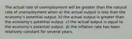 The actual rate of unemployment will be greater than the natural rate of unemployment when a) the actual output is less than the economy's potential output. b) the actual output is greater than the economy's potential output. c) the actual output is equal to the economy's potential output. d) the inflation rate has been relatively constant for several years.