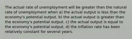 The actual rate of unemployment will be greater than the natural rate of unemployment when a) the actual output is less than the economy's potential output. b) the actual output is greater than the economy's potential output. c) the actual output is equal to the economy's potential output. d) the inflation rate has been relatively constant for several years.