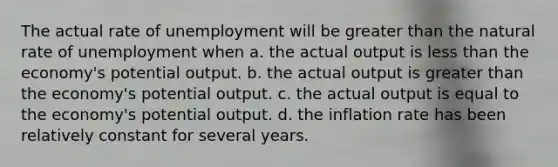 The actual rate of unemployment will be greater than the natural rate of unemployment when a. the actual output is less than the economy's potential output. b. the actual output is greater than the economy's potential output. c. the actual output is equal to the economy's potential output. d. the inflation rate has been relatively constant for several years.