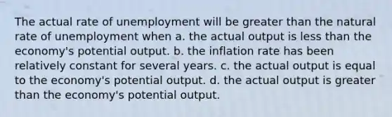 The actual rate of unemployment will be <a href='https://www.questionai.com/knowledge/ktgHnBD4o3-greater-than' class='anchor-knowledge'>greater than</a> the natural rate of unemployment when a. the actual output is <a href='https://www.questionai.com/knowledge/k7BtlYpAMX-less-than' class='anchor-knowledge'>less than</a> the economy's potential output. b. the inflation rate has been relatively constant for several years. c. the actual output is equal to the economy's potential output. d. the actual output is greater than the economy's potential output.