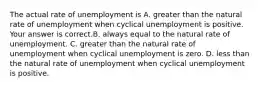 The actual rate of unemployment is A. greater than the natural rate of unemployment when cyclical unemployment is positive. Your answer is correct.B. always equal to the natural rate of unemployment. C. greater than the natural rate of unemployment when cyclical unemployment is zero. D. less than the natural rate of unemployment when cyclical unemployment is positive.