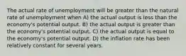 The actual rate of unemployment will be greater than the natural rate of unemployment when A) the actual output is less than the economy's potential output. B) the actual output is greater than the economy's potential output. C) the actual output is equal to the economy's potential output. D) the inflation rate has been relatively constant for several years.