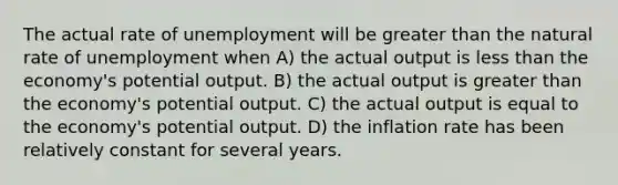 The actual rate of unemployment will be greater than the natural rate of unemployment when A) the actual output is less than the economy's potential output. B) the actual output is greater than the economy's potential output. C) the actual output is equal to the economy's potential output. D) the inflation rate has been relatively constant for several years.