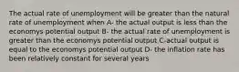 The actual rate of unemployment will be greater than the natural rate of unemployment when A- the actual output is less than the economys potential output B- the actual rate of unemployment is greater than the economys potential output C-actual output is equal to the economys potential output D- the inflation rate has been relatively constant for several years