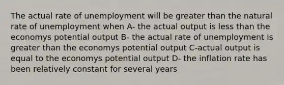 The actual rate of unemployment will be greater than the natural rate of unemployment when A- the actual output is less than the economys potential output B- the actual rate of unemployment is greater than the economys potential output C-actual output is equal to the economys potential output D- the inflation rate has been relatively constant for several years