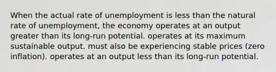 When the actual rate of unemployment is less than the natural rate of unemployment, the economy operates at an output greater than its long-run potential. operates at its maximum sustainable output. must also be experiencing stable prices (zero inflation). operates at an output less than its long-run potential.