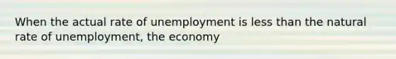 When the actual rate of unemployment is less than the natural rate of unemployment, the economy