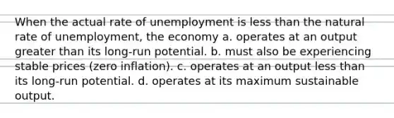 When the actual rate of unemployment is less than the natural rate of unemployment, the economy a. operates at an output greater than its long-run potential. b. must also be experiencing stable prices (zero inflation). c. operates at an output less than its long-run potential. d. operates at its maximum sustainable output.