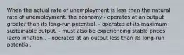 When the actual rate of unemployment is less than the natural rate of unemployment, the economy - operates at an output greater than its long-run potential. - operates at its maximum sustainable output. - must also be experiencing stable prices (zero inflation). - operates at an output less than its long-run potential.