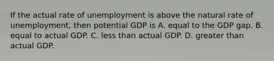 If the actual rate of unemployment is above the natural rate of unemployment, then potential GDP is A. equal to the GDP gap. B. equal to actual GDP. C. less than actual GDP. D. greater than actual GDP.