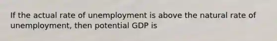 If the actual rate of unemployment is above the natural rate of unemployment, then potential GDP is