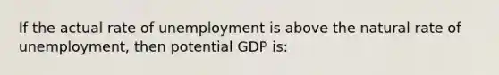 If the actual rate of unemployment is above the natural rate of unemployment, then potential GDP is: