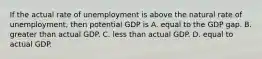 If the actual rate of unemployment is above the natural rate of unemployment, then potential GDP is A. equal to the GDP gap. B. greater than actual GDP. C. less than actual GDP. D. equal to actual GDP.