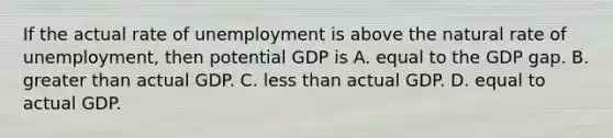 If the actual rate of unemployment is above the natural rate of unemployment, then potential GDP is A. equal to the GDP gap. B. <a href='https://www.questionai.com/knowledge/ktgHnBD4o3-greater-than' class='anchor-knowledge'>greater than</a> actual GDP. C. <a href='https://www.questionai.com/knowledge/k7BtlYpAMX-less-than' class='anchor-knowledge'>less than</a> actual GDP. D. equal to actual GDP.