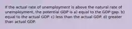 If the actual rate of unemployment is above the natural rate of unemployment, the potential GDP is a) equal to the GDP gap. b) equal to the actual GDP. c) less than the actual GDP. d) greater than actual GDP.