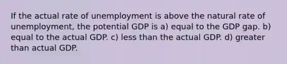 If the actual rate of unemployment is above the natural rate of unemployment, the potential GDP is a) equal to the GDP gap. b) equal to the actual GDP. c) <a href='https://www.questionai.com/knowledge/k7BtlYpAMX-less-than' class='anchor-knowledge'>less than</a> the actual GDP. d) <a href='https://www.questionai.com/knowledge/ktgHnBD4o3-greater-than' class='anchor-knowledge'>greater than</a> actual GDP.