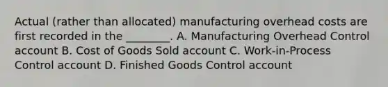 Actual​ (rather than​ allocated) manufacturing overhead costs are first recorded in the​ ________. A. Manufacturing Overhead Control account B. Cost of Goods Sold account C. Work-in-Process Control account D. Finished Goods Control account