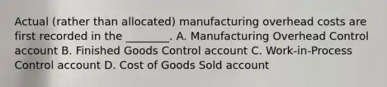 Actual​ (rather than​ allocated) manufacturing overhead costs are first recorded in the​ ________. A. Manufacturing Overhead Control account B. Finished Goods Control account C. ​Work-in-Process Control account D. Cost of Goods Sold account