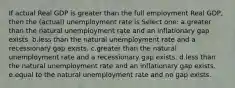 If actual Real GDP is greater than the full employment Real GDP, then the (actual) unemployment rate is Select one: a.greater than the natural unemployment rate and an inflationary gap exists. b.less than the natural unemployment rate and a recessionary gap exists. c.greater than the natural unemployment rate and a recessionary gap exists. d.less than the natural unemployment rate and an inflationary gap exists. e.equal to the natural unemployment rate and no gap exists.