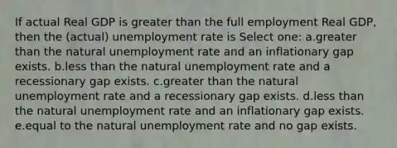 If actual Real GDP is greater than the full employment Real GDP, then the (actual) unemployment rate is Select one: a.greater than the natural unemployment rate and an inflationary gap exists. b.less than the natural unemployment rate and a recessionary gap exists. c.greater than the natural unemployment rate and a recessionary gap exists. d.less than the natural unemployment rate and an inflationary gap exists. e.equal to the natural unemployment rate and no gap exists.