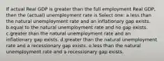 If actual Real GDP is greater than the full employment Real GDP, then the (actual) unemployment rate is Select one: a.less than the natural unemployment rate and an inflationary gap exists. b.equal to the natural unemployment rate and no gap exists. c.greater than the natural unemployment rate and an inflationary gap exists. d.greater than the natural unemployment rate and a recessionary gap exists. e.less than the natural unemployment rate and a recessionary gap exists.