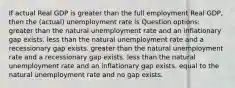 If actual Real GDP is greater than the full employment Real GDP, then the (actual) unemployment rate is Question options: greater than the natural unemployment rate and an inflationary gap exists. less than the natural unemployment rate and a recessionary gap exists. greater than the natural unemployment rate and a recessionary gap exists. less than the natural unemployment rate and an inflationary gap exists. equal to the natural unemployment rate and no gap exists.