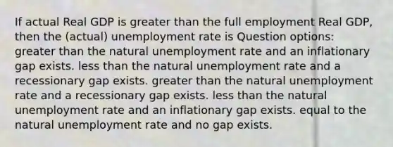 If actual Real GDP is greater than the full employment Real GDP, then the (actual) unemployment rate is Question options: greater than the natural unemployment rate and an inflationary gap exists. less than the natural unemployment rate and a recessionary gap exists. greater than the natural unemployment rate and a recessionary gap exists. less than the natural unemployment rate and an inflationary gap exists. equal to the natural unemployment rate and no gap exists.