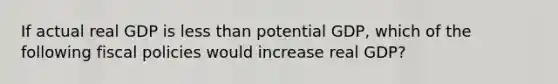 If actual real GDP is less than potential GDP, which of the following fiscal policies would increase real GDP?