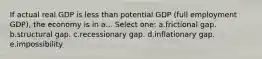 If actual real GDP is less than potential GDP (full employment GDP), the economy is in a... Select one: a.frictional gap. b.structural gap. c.recessionary gap. d.inflationary gap. e.impossibility