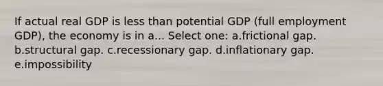 If actual real GDP is <a href='https://www.questionai.com/knowledge/k7BtlYpAMX-less-than' class='anchor-knowledge'>less than</a> potential GDP (full employment GDP), the economy is in a... Select one: a.frictional gap. b.structural gap. c.recessionary gap. d.inflationary gap. e.impossibility