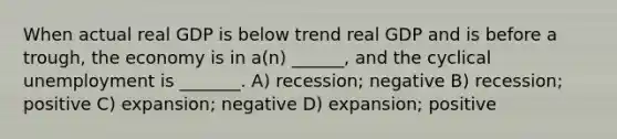 When actual real GDP is below trend real GDP and is before a trough, the economy is in a(n) ______, and the cyclical unemployment is _______. A) recession; negative B) recession; positive C) expansion; negative D) expansion; positive