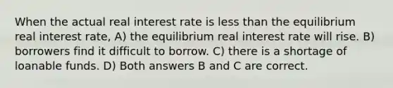 When the actual real interest rate is less than the equilibrium real interest rate, A) the equilibrium real interest rate will rise. B) borrowers find it difficult to borrow. C) there is a shortage of loanable funds. D) Both answers B and C are correct.