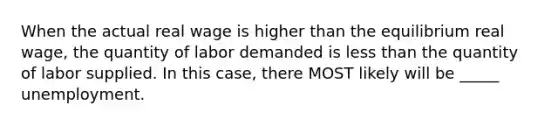 When the actual real wage is higher than the equilibrium real wage, the quantity of labor demanded is <a href='https://www.questionai.com/knowledge/k7BtlYpAMX-less-than' class='anchor-knowledge'>less than</a> the quantity of labor supplied. In this case, there MOST likely will be _____ unemployment.