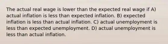 The actual real wage is lower than the expected real wage if A) actual inflation is less than expected inflation. B) expected inflation is less than actual inflation. C) actual unemployment is less than expected unemployment. D) actual unemployment is less than actual inflation.