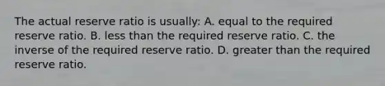 The actual reserve ratio is usually: A. equal to the required reserve ratio. B. less than the required reserve ratio. C. the inverse of the required reserve ratio. D. greater than the required reserve ratio.