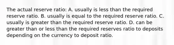 The actual reserve ratio: A. usually is less than the required reserve ratio. B. usually is equal to the required reserve ratio. C. usually is greater than the required reserve ratio. D. can be greater than or less than the required reserves ratio to deposits depending on the currency to deposit ratio.