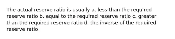 The actual reserve ratio is usually a. less than the required reserve ratio b. equal to the required reserve ratio c. greater than the required reserve ratio d. the inverse of the required reserve ratio