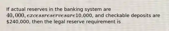 If actual reserves in the banking system are 40,000, excess reserves are10,000, and checkable deposits are 240,000, then the legal reserve requirement is