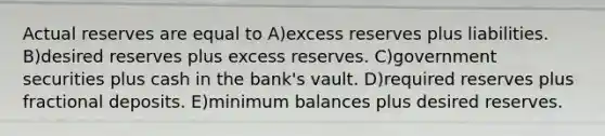 Actual reserves are equal to A)excess reserves plus liabilities. B)desired reserves plus excess reserves. C)government securities plus cash in the bank's vault. D)required reserves plus fractional deposits. E)minimum balances plus desired reserves.