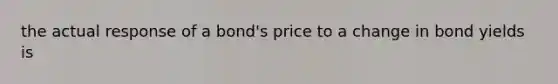 the actual response of a bond's price to a change in bond yields is