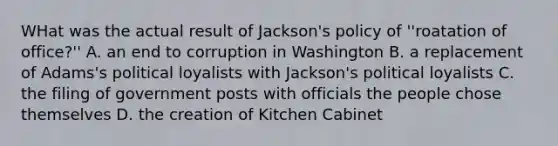 WHat was the actual result of Jackson's policy of ''roatation of office?'' A. an end to corruption in Washington B. a replacement of Adams's political loyalists with Jackson's political loyalists C. the filing of government posts with officials the people chose themselves D. the creation of Kitchen Cabinet