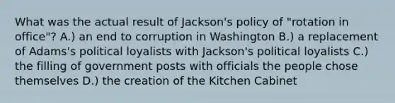 What was the actual result of Jackson's policy of "rotation in office"? A.) an end to corruption in Washington B.) a replacement of Adams's political loyalists with Jackson's political loyalists C.) the filling of government posts with officials the people chose themselves D.) the creation of the Kitchen Cabinet