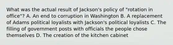 What was the actual result of Jackson's policy of "rotation in office"? A. An end to corruption in Washington B. A replacement of Adams political loyalists with Jackson's political loyalists C. The filling of government posts with officials the people chose themselves D. The creation of the kitchen cabinet