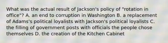 What was the actual result of Jackson's policy of "rotation in office"? A. an end to corruption in Washington B. a replacement of Adams's political loyalists with Jackson's political loyalists C. the filling of government posts with officials the people chose themselves D. the creation of the Kitchen Cabinet